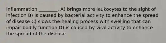 Inflammation ________. A) brings more leukocytes to the sight of infection B) is caused by bacterial activity to enhance the spread of disease C) slows the healing process with swelling that can impair bodily function D) is caused by viral activity to enhance the spread of the disease