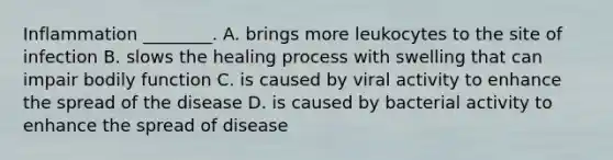 Inflammation ________. A. brings more leukocytes to the site of infection B. slows the healing process with swelling that can impair bodily function C. is caused by viral activity to enhance the spread of the disease D. is caused by bacterial activity to enhance the spread of disease