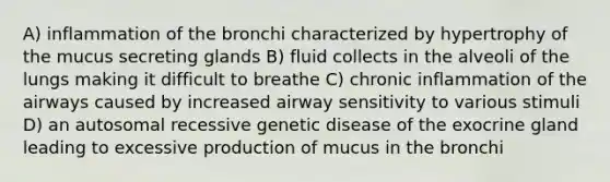 A) inflammation of the bronchi characterized by hypertrophy of the mucus secreting glands B) fluid collects in the alveoli of the lungs making it difficult to breathe C) chronic inflammation of the airways caused by increased airway sensitivity to various stimuli D) an autosomal recessive genetic disease of the exocrine gland leading to excessive production of mucus in the bronchi