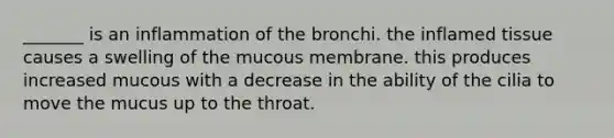 _______ is an inflammation of the bronchi. the inflamed tissue causes a swelling of the mucous membrane. this produces increased mucous with a decrease in the ability of the cilia to move the mucus up to the throat.