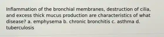 Inflammation of the bronchial membranes, destruction of cilia, and excess thick mucus production are characteristics of what disease? a. emphysema b. chronic bronchitis c. asthma d. tuberculosis