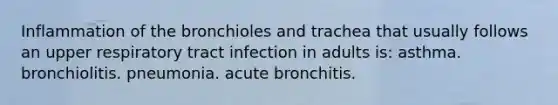 Inflammation of the bronchioles and trachea that usually follows an upper respiratory tract infection in adults is: asthma. bronchiolitis. pneumonia. acute bronchitis.