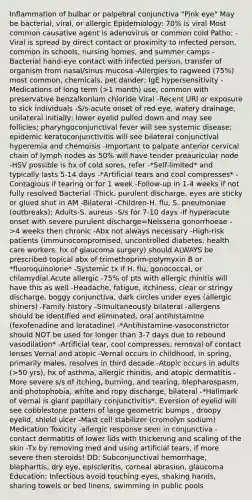 Inflammation of bulbar or palpebral conjunctiva "Pink eye" May be bacterial, viral, or allergic Epidemiology: 70% is viral Most common causative agent is adenovirus or common cold Patho: -Viral is spread by direct contact or proximity to infected person, common in schools, nursing homes, and summer camps -Bacterial hand-eye contact with infected person, transfer of organism from nasal/sinus mucosa -Allergies to ragweed (75%) most common, chemicals, pet dander; IgE hypersensitivity -Medications of long term (>1 month) use, common with preservative benzalkonium chloride Viral -Recent URI or exposure to sick individuals -S/s-acute onset of red eye, watery drainage, unilateral initially; lower eyelid pulled down and may see follicles; pharyngoconjunctival fever will see systemic disease; epidemic keratoconjunctivitis will see bilateral conjunctival hyperemia and chemoisis -Important to palpate anterior cervical chain of lymph nodes as 50% will have tender preauricular node -HSV possible is hx of cold sores, refer -*Self-limited* and typically lasts 5-14 days -*Artificial tears and cool compresses* -Contagious if tearing or for 1 week -Follow-up in 1-4 weeks if not fully resolved Bacterial -Thick, purulent discharge, eyes are sticky or glued shut in AM -Bilateral -Children-H. flu, S. pneumoniae (outbreaks); Adults-S. aureus -S/s for 7-10 days -If hyperacute onset with severe purulent discharge=Neisseria gonorrhoeae ->4 weeks then chronic -Abx not always necessary -High-risk patients (immunocompromised, uncontrolled diabetes, health care workers, hx of glaucoma surgery) should ALWAYS be prescribed topical abx of trimethoprim-polymyxin B or *fluoroquinolone* -Systemic tx if H. flu, gonococcal, or chlamydial Acute allergic -75% of pts with allergic rhinitis will have this as well -Headache, fatigue, itchiness, clear or stringy discharge, boggy conjunctiva, dark circles under eyes (allergic shiners) -Family history -Simultaneously bilateral -allergens should be identified and eliminated, oral antihistamine (fexofenadine and loratadine) -*Antihistamine-vasoconstrictor should NOT be used for longer than 3-7 days due to rebound vasodilation* -Artificial tear, cool compresses, removal of contact lenses Vernal and atopic -Vernal occurs in childhood, in spring, primarily males, resolves in third decade -Atopic occurs in adults (>50 yrs), hx of asthma, allergic rhinitis, and atopic dermatitis -More severe s/s of itching, burning, and tearing, blepharospasm, and photophobia, white and ropy discharge, bilateral -*Hallmark of vernal is giant papillary conjunctivitis*. Eversion of eyelid will see cobblestone pattern of large geometric bumps , droopy eyelid, shield ulcer -Mast cell stabilizer (cromolyn sodium) Medication Toxicity -allergic response seen in conjunctiva -contact dermatitis of lower lids with thickening and scaling of the skin -Tx by removing med and using artificial tears, if more severe then steroids! DD: Subconjunctival hemorrhage, blepharitis, dry eye, episcleritis, corneal abrasion, glaucoma Education: Infectious avoid touching eyes, shaking hands, sharing towels or bed linens, swimming in public pools