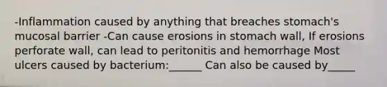 -Inflammation caused by anything that breaches stomach's mucosal barrier -Can cause erosions in stomach wall, If erosions perforate wall, can lead to peritonitis and hemorrhage Most ulcers caused by bacterium:______ Can also be caused by_____