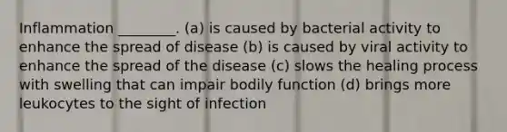 Inflammation ________. (a) is caused by bacterial activity to enhance the spread of disease (b) is caused by viral activity to enhance the spread of the disease (c) slows the healing process with swelling that can impair bodily function (d) brings more leukocytes to the sight of infection