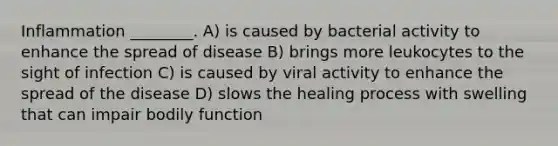 Inflammation ________. A) is caused by bacterial activity to enhance the spread of disease B) brings more leukocytes to the sight of infection C) is caused by viral activity to enhance the spread of the disease D) slows the healing process with swelling that can impair bodily function