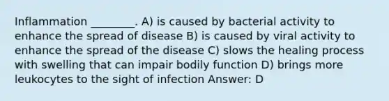 Inflammation ________. A) is caused by bacterial activity to enhance the spread of disease B) is caused by viral activity to enhance the spread of the disease C) slows the healing process with swelling that can impair bodily function D) brings more leukocytes to the sight of infection Answer: D