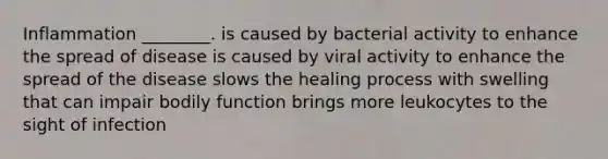 Inflammation ________. is caused by bacterial activity to enhance the spread of disease is caused by viral activity to enhance the spread of the disease slows the healing process with swelling that can impair bodily function brings more leukocytes to the sight of infection