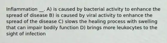 Inflammation __. A) is caused by bacterial activity to enhance the spread of disease B) is caused by viral activity to enhance the spread of the disease C) slows the healing process with swelling that can impair bodily function D) brings more leukocytes to the sight of infection