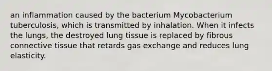 an inflammation caused by the bacterium Mycobacterium tuberculosis, which is transmitted by inhalation. When it infects the lungs, the destroyed lung tissue is replaced by fibrous connective tissue that retards gas exchange and reduces lung elasticity.