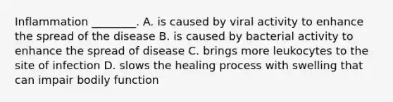 Inflammation ________. A. is caused by viral activity to enhance the spread of the disease B. is caused by bacterial activity to enhance the spread of disease C. brings more leukocytes to the site of infection D. slows the healing process with swelling that can impair bodily function