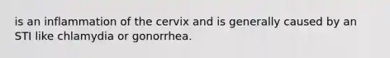 is an inflammation of the cervix and is generally caused by an STI like chlamydia or gonorrhea.