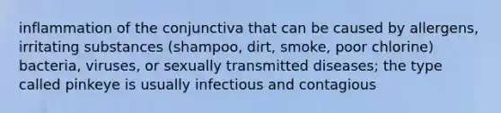 inflammation of the conjunctiva that can be caused by allergens, irritating substances (shampoo, dirt, smoke, poor chlorine) bacteria, viruses, or sexually transmitted diseases; the type called pinkeye is usually infectious and contagious