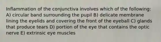 Inflammation of the conjunctiva involves which of the following: A) circular band surrounding the pupil B) delicate membrane lining the eyelids and covering the front of the eyeball C) glands that produce tears D) portion of the eye that contains the optic nerve E) extrinsic eye muscles