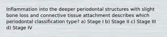 Inflammation into the deeper periodontal structures with slight bone loss and connective tissue attachment describes which periodontal classification type? a) Stage I b) Stage II c) Stage III d) Stage IV