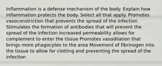 Inflammation is a defense mechanism of the body. Explain how inflammation protects the body. Select all that apply. Promotes vasoconstriction that prevents the spread of the infection Stimulates the formation of antibodies that will prevent the spread of the infection Increased permeability allows for complement to enter the tissue Promotes vasodilation that brings more phagocytes to the area Movement of fibrinogen into the tissue to allow for clotting and preventing the spread of the infection