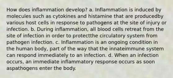 How does inflammation develop? a. Inflammation is induced by molecules such as cytokines and histamine that are producedby various host cells in response to pathogens at the site of injury or infection. b. During inflammation, all blood cells retreat from the site of infection in order to protectthe circulatory system from pathogen infection. c. Inflammation is an ongoing condition in the human body, part of the way that the innateimmune system can respond immediately to an infection. d. When an infection occurs, an immediate inflammatory response occurs as soon aspathogens enter the body.