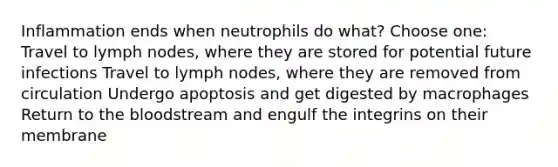 Inflammation ends when neutrophils do what? Choose one: Travel to lymph nodes, where they are stored for potential future infections Travel to lymph nodes, where they are removed from circulation Undergo apoptosis and get digested by macrophages Return to the bloodstream and engulf the integrins on their membrane