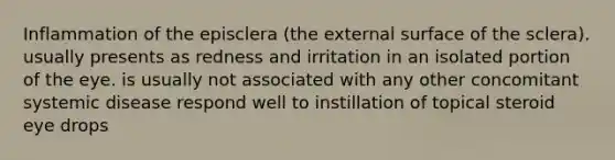 Inflammation of the episclera (the external surface of the sclera). usually presents as redness and irritation in an isolated portion of the eye. is usually not associated with any other concomitant systemic disease respond well to instillation of topical steroid eye drops