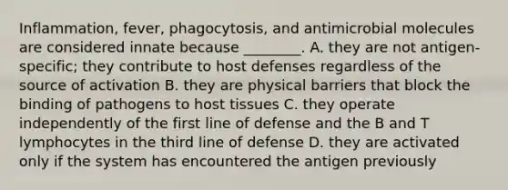 Inflammation, fever, phagocytosis, and antimicrobial molecules are considered innate because ________. A. they are not antigen-specific; they contribute to host defenses regardless of the source of activation B. they are physical barriers that block the binding of pathogens to host tissues C. they operate independently of the first line of defense and the B and T lymphocytes in the third line of defense D. they are activated only if the system has encountered the antigen previously