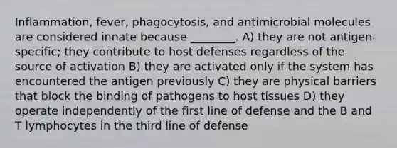 Inflammation, fever, phagocytosis, and antimicrobial molecules are considered innate because ________. A) they are not antigen-specific; they contribute to host defenses regardless of the source of activation B) they are activated only if the system has encountered the antigen previously C) they are physical barriers that block the binding of pathogens to host tissues D) they operate independently of the first line of defense and the B and T lymphocytes in the third line of defense