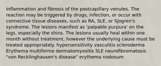 inflammation and fibrosis of the postcapillary venules. The reaction may be triggered by drugs, infection, or occur with connective tissue diseases, such as RA, SLE, or Sjogren's syndrome. The lesions manifest as 'palpable purpura' on the legs, especially the shins. The lesions usually heal within one month without treatment, however the underlying cause must be treated appropriately. hypersensitivity vasculitis scleroderma Erythema multiforme dermatomyositis SLE neurofibromatosis "von Recklinghausen's disease" erythema nodosum