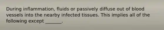 During inflammation, fluids or passively diffuse out of blood vessels into the nearby infected tissues. This implies all of the following except _______.