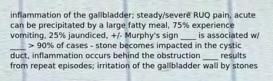 inflammation of the gallbladder; steady/severe RUQ pain, acute can be precipitated by a large fatty meal, 75% experience vomiting, 25% jaundiced, +/- Murphy's sign ____ is associated w/ ____ > 90% of cases - stone becomes impacted in the cystic duct, inflammation occurs behind the obstruction ____ results from repeat episodes; irritation of the gallbladder wall by stones