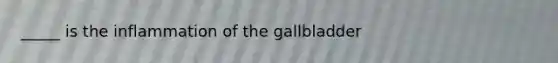 _____ is the inflammation of the gallbladder