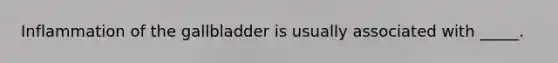 Inflammation of the gallbladder is usually associated with _____.