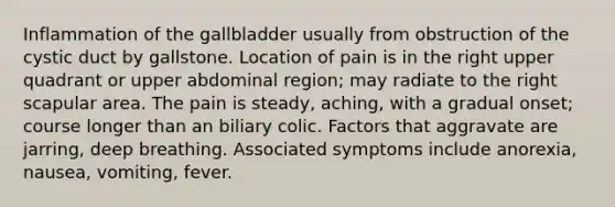 Inflammation of the gallbladder usually from obstruction of the cystic duct by gallstone. Location of pain is in the right upper quadrant or upper abdominal region; may radiate to the right scapular area. The pain is steady, aching, with a gradual onset; course longer than an biliary colic. Factors that aggravate are jarring, deep breathing. Associated symptoms include anorexia, nausea, vomiting, fever.