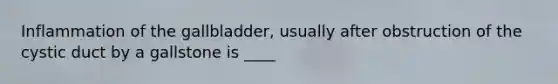 Inflammation of the gallbladder, usually after obstruction of the cystic duct by a gallstone is ____