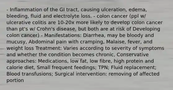 - Inflammation of the GI tract, causing ulceration, edema, bleeding, fluid and electrolyte loss. - colon cancer (ppl w/ ulcerative colitis are 10-20x more likely to develop colon cancer than pt's w/ Crohn's disease, but both are at risk of Developing colon cancer) - Manifestations: Diarrhea, may be bloody and mucusy, Abdominal pain with cramping, Malaise, fever, and weight loss Treatment: Varies according to severity of symptoms and whether the condition becomes chronic, Conservative approaches: Medications, low fat, low fibre, high protein and calorie diet, Small frequent feedings; TPN; Fluid replacement; Blood transfusions; Surgical intervention: removing of affected portion