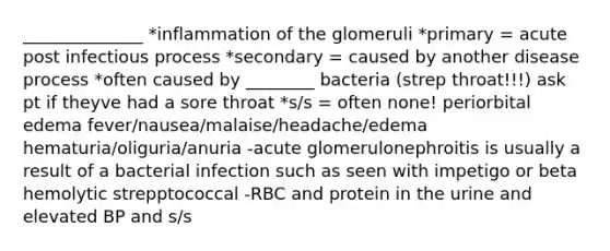 ______________ *inflammation of the glomeruli *primary = acute post infectious process *secondary = caused by another disease process *often caused by ________ bacteria (strep throat!!!) ask pt if theyve had a sore throat *s/s = often none! periorbital edema fever/nausea/malaise/headache/edema hematuria/oliguria/anuria -acute glomerulonephroitis is usually a result of a bacterial infection such as seen with impetigo or beta hemolytic strepptococcal -RBC and protein in the urine and elevated BP and s/s