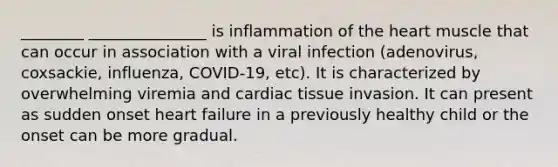 ________ _______________ is inflammation of the heart muscle that can occur in association with a viral infection (adenovirus, coxsackie, influenza, COVID-19, etc). It is characterized by overwhelming viremia and cardiac tissue invasion. It can present as sudden onset heart failure in a previously healthy child or the onset can be more gradual.