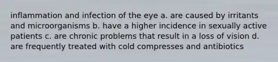 inflammation and infection of the eye a. are caused by irritants and microorganisms b. have a higher incidence in sexually active patients c. are chronic problems that result in a loss of vision d. are frequently treated with cold compresses and antibiotics