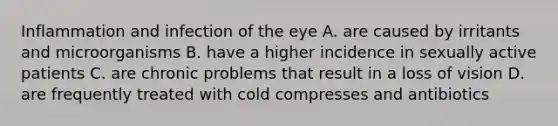 Inflammation and infection of the eye A. are caused by irritants and microorganisms B. have a higher incidence in sexually active patients C. are chronic problems that result in a loss of vision D. are frequently treated with cold compresses and antibiotics