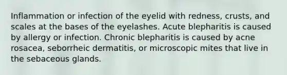 Inflammation or infection of the eyelid with redness, crusts, and scales at the bases of the eyelashes. Acute blepharitis is caused by allergy or infection. Chronic blepharitis is caused by acne rosacea, seborrheic dermatitis, or microscopic mites that live in the sebaceous glands.