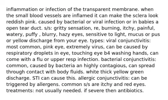 inflammation or infection of the transparent membrane. when the small blood vessels are inflamed it can make the sclera look reddish pink. caused by bacterial or viral infection or in babies a open tear duct. s/s: gritty sensation, re, burning, itchy, painful, watery, puffy , blurry, hazy eyes, sensitive to light, mucus or pus or yellow discharge from your eye. types: viral conjunctivitis: most common, pink eye, extremely virus, can be caused by respiratory droplets in eye, touching eye b4 washing hands, can come with a flu or upper resp infection. bacterial conjunctivitis: common, caused by bacteria an highly contagious, can spread through contact with body fluids. white thick yellow green discharge. STI can cause this. allergic conjunctivitis: can be triggered by allergens. common s/s are itchy and red eyes. treatments: not usually needed. if severe then antibiotics.