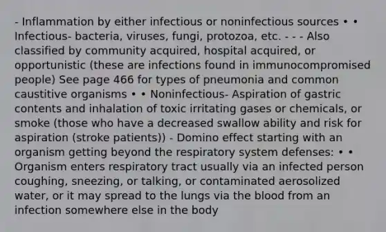 - Inflammation by either infectious or noninfectious sources • • Infectious- bacteria, viruses, fungi, protozoa, etc. - - - Also classified by community acquired, hospital acquired, or opportunistic (these are infections found in immunocompromised people) See page 466 for types of pneumonia and common caustitive organisms • • Noninfectious- Aspiration of gastric contents and inhalation of toxic irritating gases or chemicals, or smoke (those who have a decreased swallow ability and risk for aspiration (stroke patients)) - Domino effect starting with an organism getting beyond the respiratory system defenses: • • Organism enters respiratory tract usually via an infected person coughing, sneezing, or talking, or contaminated aerosolized water, or it may spread to the lungs via the blood from an infection somewhere else in the body