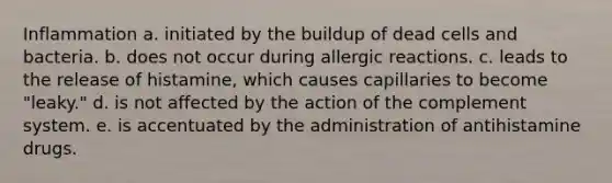 Inflammation a. initiated by the buildup of dead cells and bacteria. b. does not occur during allergic reactions. c. leads to the release of histamine, which causes capillaries to become "leaky." d. is not affected by the action of the complement system. e. is accentuated by the administration of antihistamine drugs.