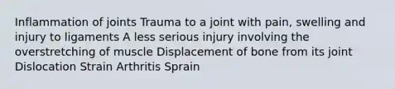 Inflammation of joints Trauma to a joint with pain, swelling and injury to ligaments A less serious injury involving the overstretching of muscle Displacement of bone from its joint Dislocation Strain Arthritis Sprain