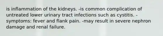 is inflammation of the kidneys. -is common complication of untreated lower urinary tract infections such as cystitis. -symptoms: fever and flank pain. -may result in severe nephron damage and renal failure.