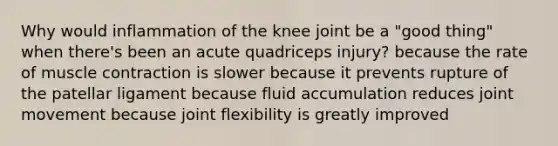 Why would inflammation of the knee joint be a "good thing" when there's been an acute quadriceps injury? because the rate of <a href='https://www.questionai.com/knowledge/k0LBwLeEer-muscle-contraction' class='anchor-knowledge'>muscle contraction</a> is slower because it prevents rupture of the patellar ligament because fluid accumulation reduces joint movement because joint flexibility is greatly improved