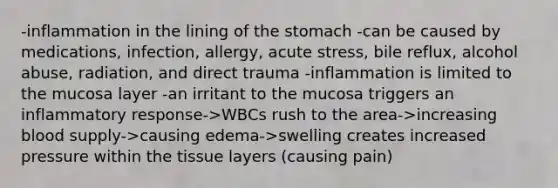 -inflammation in the lining of <a href='https://www.questionai.com/knowledge/kLccSGjkt8-the-stomach' class='anchor-knowledge'>the stomach</a> -can be caused by medications, infection, allergy, acute stress, bile reflux, alcohol abuse, radiation, and direct trauma -inflammation is limited to the mucosa layer​ -an irritant to the mucosa triggers an inflammatory response->WBCs rush to the area->increasing blood supply->causing edema->swelling creates increased pressure within the tissue layers (causing pain)