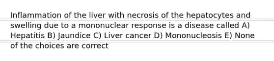 Inflammation of the liver with necrosis of the hepatocytes and swelling due to a mononuclear response is a disease called A) Hepatitis B) Jaundice C) Liver cancer D) Mononucleosis E) None of the choices are correct