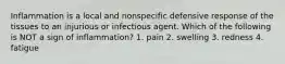 Inflammation is a local and nonspecific defensive response of the tissues to an injurious or infectious agent. Which of the following is NOT a sign of inflammation? 1. pain 2. swelling 3. redness 4. fatigue