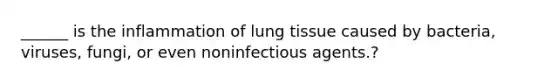 ______ is the inflammation of lung tissue caused by bacteria, viruses, fungi, or even noninfectious agents.?