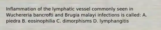 Inflammation of the lymphatic vessel commonly seen in Wuchereria bancrofti and Brugia malayi infections is called: A. piedra B. eosinophilia C. dimorphisms D. lymphangitis