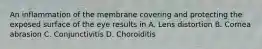 An inflammation of the membrane covering and protecting the exposed surface of the eye results in A. Lens distortion B. Cornea abrasion C. Conjunctivitis D. Choroiditis